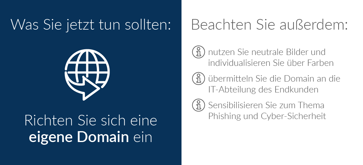Was Sie jetzt tun sollten: Richten Sie sich eine eigene Domain ein; Nutzen Sie neutrale Bilder und individualisieren Sie über Farben; Übermitteln Sie die Domain an die IT-Abteilung des Endkunden; Sensibilisieren Sie zum Thema Phishing und Cyber-Sicherheit